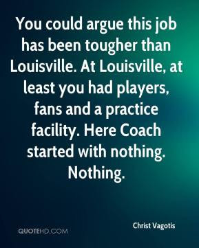 could argue this job has been tougher than Louisville. At Louisville ...