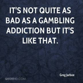 ... - It's not quite as bad as a gambling addiction but it's like that
