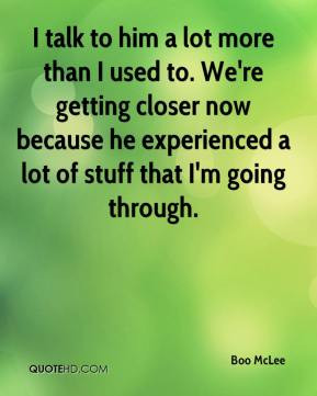 Boo McLee - I talk to him a lot more than I used to. We're getting ...