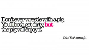 Don't ever wrestle with a pig. You'll both get dirty, but the pig will ...