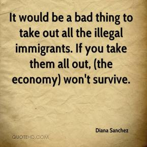 It would be a bad thing to take out all the illegal immigrants. If you ...