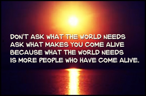 Don't ask what the world needs. Ask what makes you come alive, and go ...