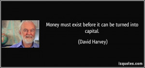 Money must exist before it can be turned into capital. - David Harvey