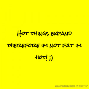 Hot things expand therefore im not fat im hot! ;)
