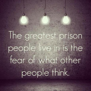 ... greatest prison people live in is the fear of what other people think