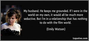 My husband. He keeps me grounded. If I were in the world on my own, it ...