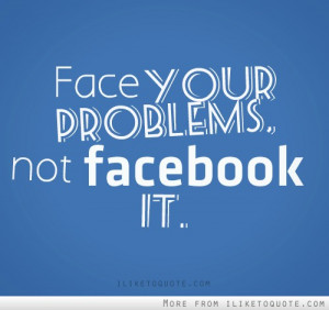 Face your problem, not facebook it.