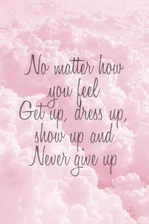 No matter how you feel. Get up, dress up, show up, and Never give up