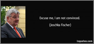Excuse me, I am not convinced. - Joschka Fischer