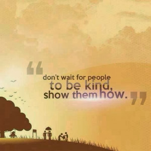 don't wait for people to be kind, show them how.