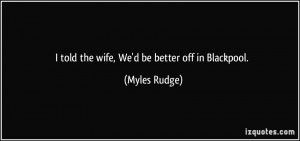 told the wife, We'd be better off in Blackpool. - Myles Rudge
