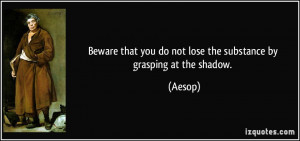 ... that you do not lose the substance by grasping at the shadow. - Aesop