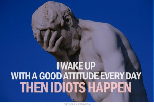 ... Up With A Good Attitude Every Day Then Idiots Happen - Wake Up Quote