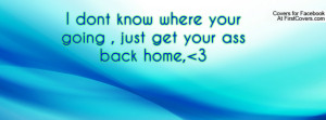 dont know where your going , just get your ass back home, 3