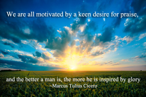 We are all motivated by a keen desire for praise, and the better a man ...