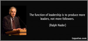 ... leadership is to produce more leaders, not more followers. - Ralph