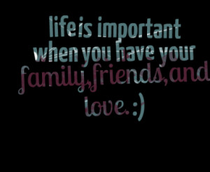 life is important when you have your family,friends,and love. :)