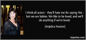 ... to be loved, and we'll do anything if we're loved. - Anjelica Huston