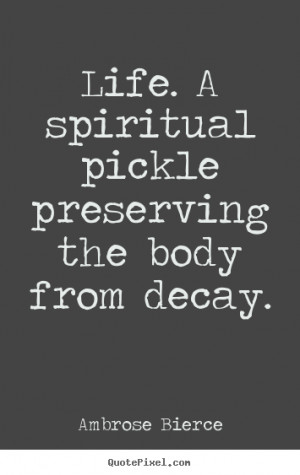 ... pickle preserving the body from decay. Ambrose Bierce good life quotes