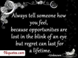 always tell someone how you feel, because opportunites are lost in the ...