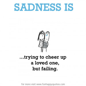 Sadness is, trying to cheer up a loved one, but failing.