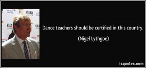 Dance teachers should be certified in this country. - Nigel Lythgoe
