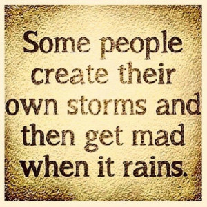 ... . Some people create their own storms and then get mad when it rains