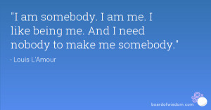 am somebody. I am me. I like being me. And I need nobody to make me ...