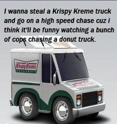 wanna steal a Krispy Kreme truck and to on a high speed chase cuz I ...