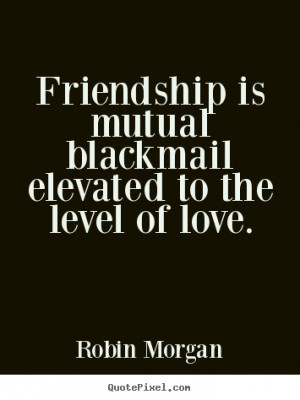 Friendship is mutual blackmail elevated to the level of love. - Robin ...