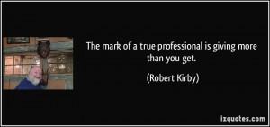... of a true professional is giving more than you get. - Robert Kirby