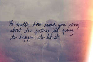 No matter hoe much you,worry about the future its going to happen.