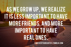 As we grow up, we realize it is less important to have more friends ...