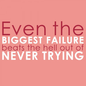 Even the biggest failure beats the hell out of never trying