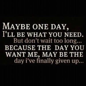 ... because the day you want me, may be the day I've finally given up