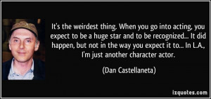 weirdest thing. When you go into acting, you expect to be a huge star ...