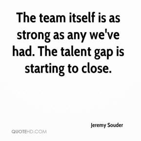 Jeremy Souder - The team itself is as strong as any we've had. The ...