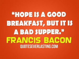 Hope is a good breakfast, but it is a bad supper. -Francis Bacon