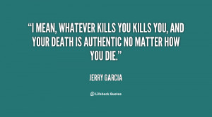 mean, whatever kills you kills you, and your death is authentic no ...