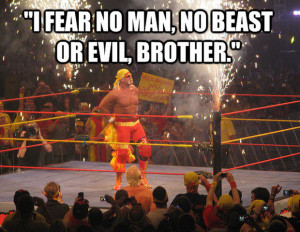 fear no man, no beast or evil, brother.