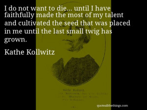 Kathe Kollwitz - quote — do not want to die… until I have ...