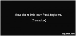 have died so little today, friend, forgive me. - Thomas Lux