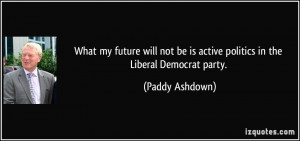... be is active politics in the Liberal Democrat party. - Paddy Ashdown