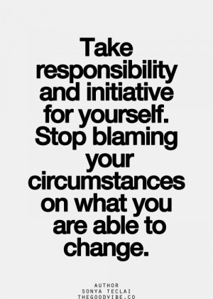 Take responsibility and initiative for yourself. Stop blaming your ...