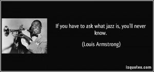 If you have to ask what jazz is, you'll never know. - Louis Armstrong