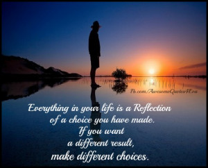 ... life is a reflection of a choice you have made if you want a different