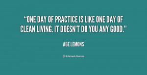 One day of practice is like one day of clean living. It doesn't do you ...