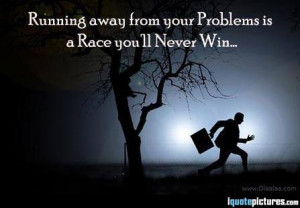 Running away from your problems ia a race you'll never win...