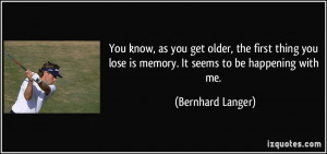 You know, as you get older, the first thing you lose is memory. It ...