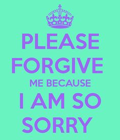 PLEASE FORGIVE ME BECAUSE I AM SO SORRY